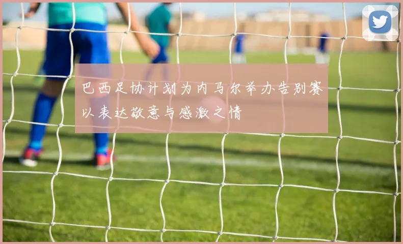 巴西足协计划为内马尔举办告别赛以表达敬意与感激之情