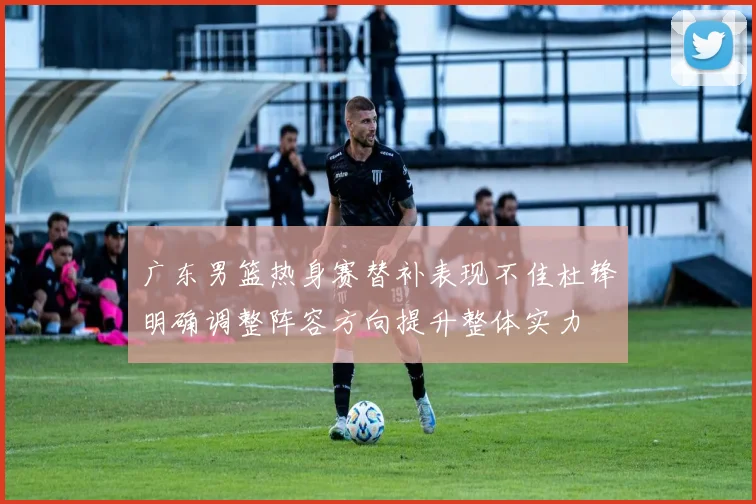 广东男篮热身赛替补表现不佳杜锋明确调整阵容方向提升整体实力