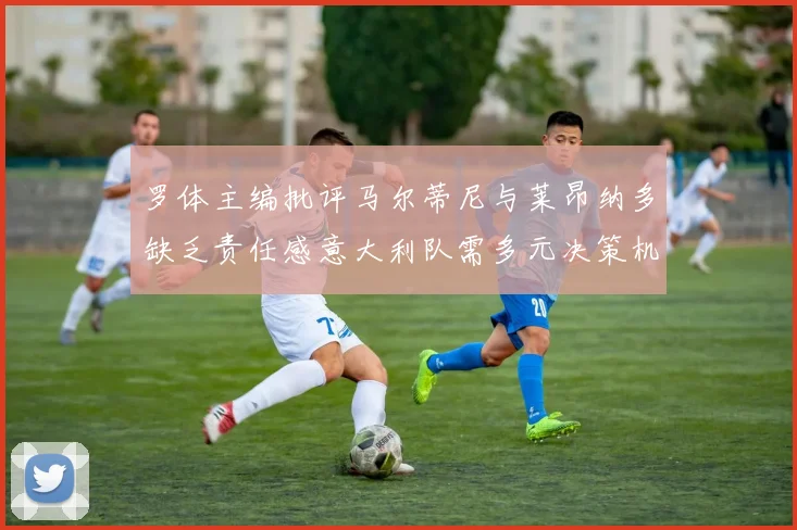 罗体主编批评马尔蒂尼与莱昂纳多缺乏责任感意大利队需多元决策机制