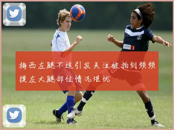 梅西左腿不适引发关注被拍到频频摸左大腿部位情况堪忧