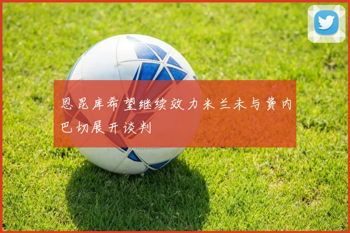 恩昆库希望继续效力米兰未与费内巴切展开谈判
