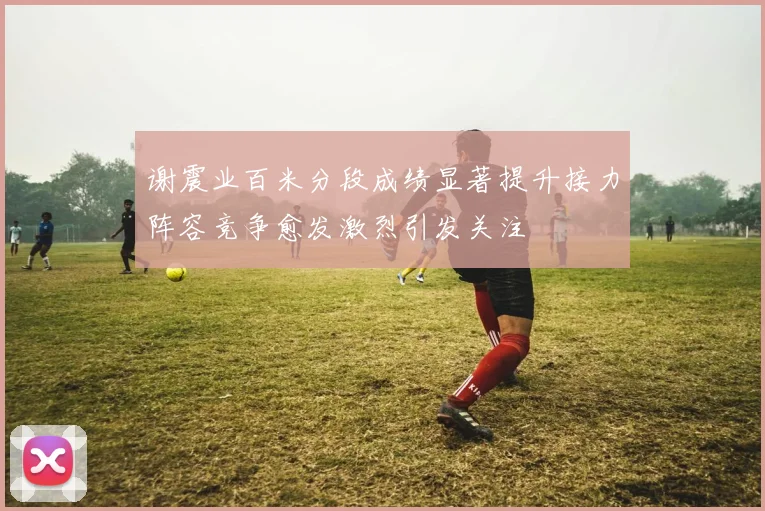 谢震业百米分段成绩显著提升接力阵容竞争愈发激烈引发关注