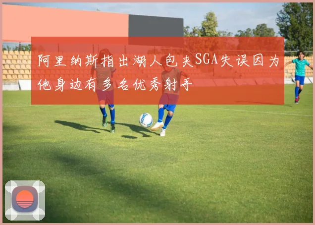 阿里纳斯指出湖人包夹SGA失误因为他身边有多名优秀射手