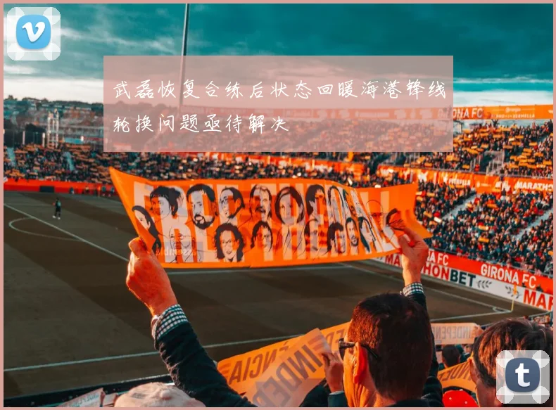 武磊恢复合练后状态回暖海港锋线轮换问题亟待解决