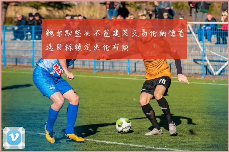鲍尔默坚决不重建若交易伦纳德首选目标锁定杰伦布朗