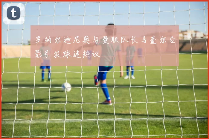 罗纳尔迪尼奥与曼联队长马奎尔合影引发球迷热议