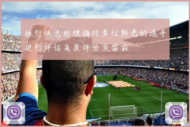 独行侠总经理梅对多位熟悉的选手进行评估高度评价莫雷兹