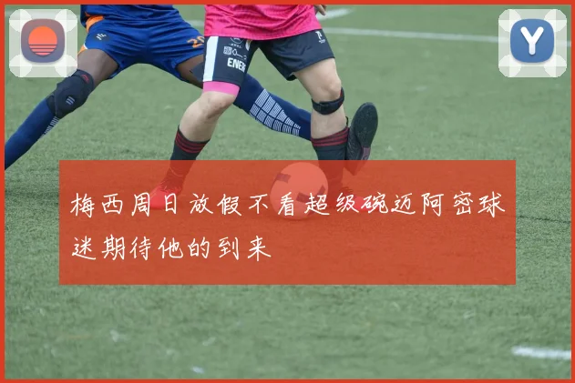 梅西周日放假不看超级碗迈阿密球迷期待他的到来