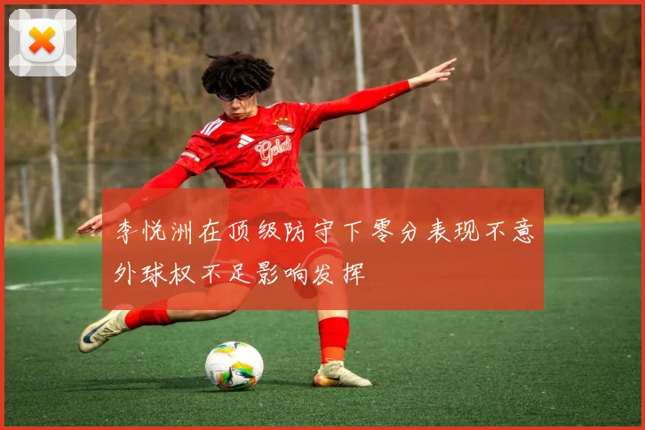 李悦洲在顶级防守下零分表现不意外球权不足影响发挥