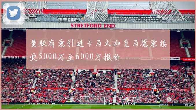 曼联有意引进卡马文加皇马愿意接受5000万至6000万报价