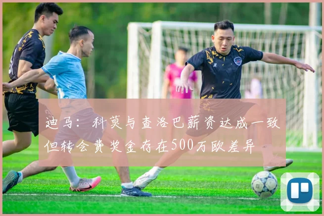 迪马：科莫与查洛巴薪资达成一致但转会费奖金存在500万欧差异