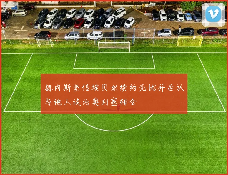 赫内斯坚信埃贝尔续约无忧并否认与他人谈论奥利塞转会