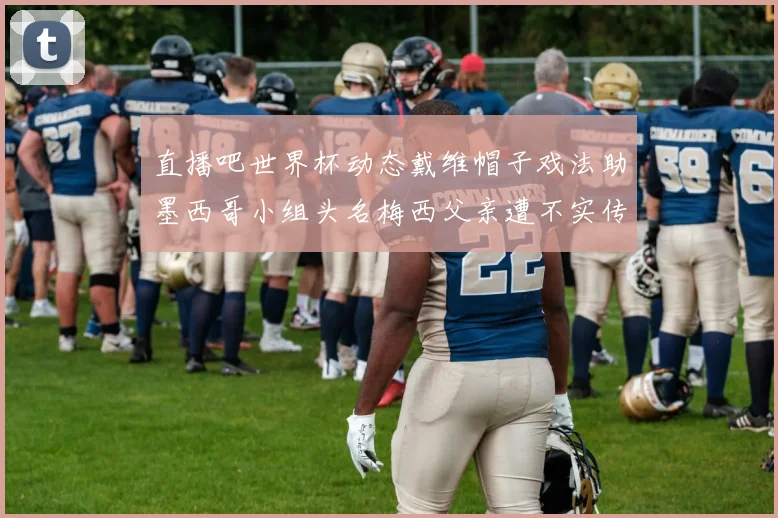直播吧世界杯动态戴维帽子戏法助墨西哥小组头名梅西父亲遭不实传言困扰