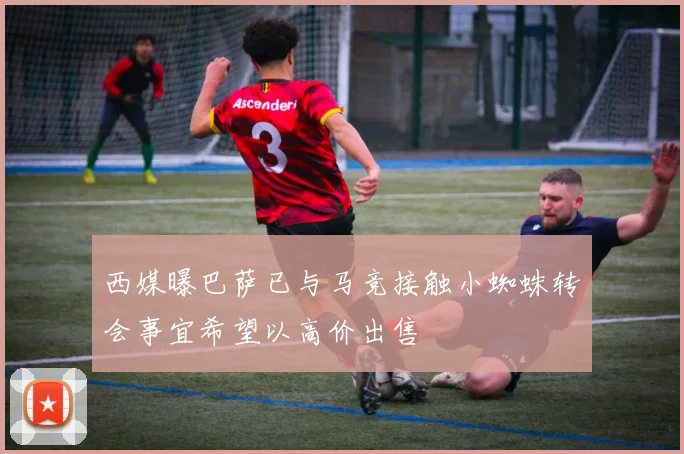 西媒曝巴萨已与马竞接触小蜘蛛转会事宜希望以高价出售
