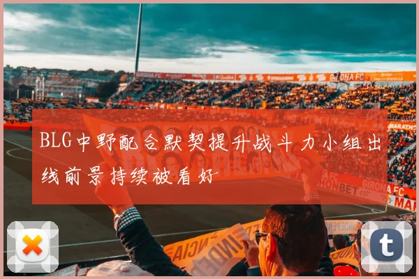 BLG中野配合默契提升战斗力小组出线前景持续被看好