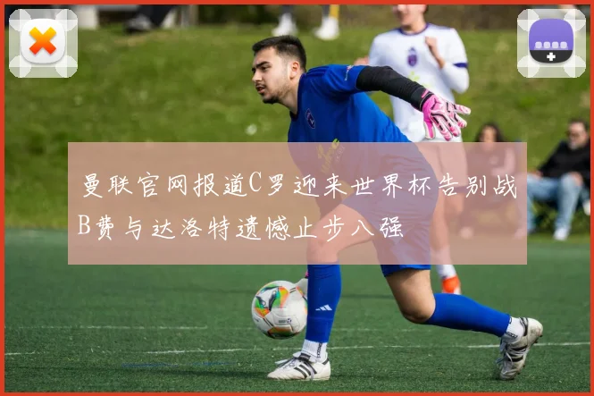 曼联官网报道C罗迎来世界杯告别战B费与达洛特遗憾止步八强