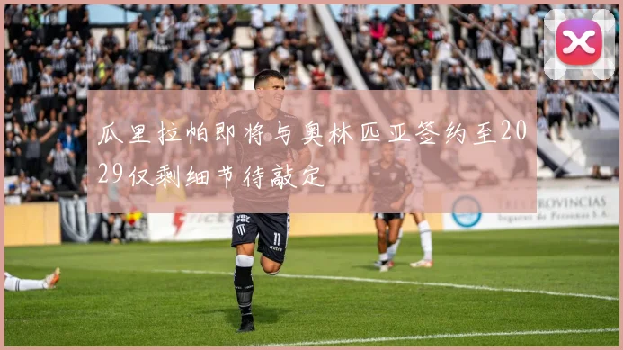 瓜里拉帕即将与奥林匹亚签约至2029仅剩细节待敲定