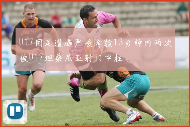U17国足遭遇严峻考验13分钟内两次被U17坦桑尼亚射门中柱