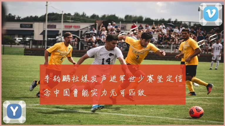 李钧鹏社媒发声进军世少赛坚定信念中国鲁能实力无可匹敌
