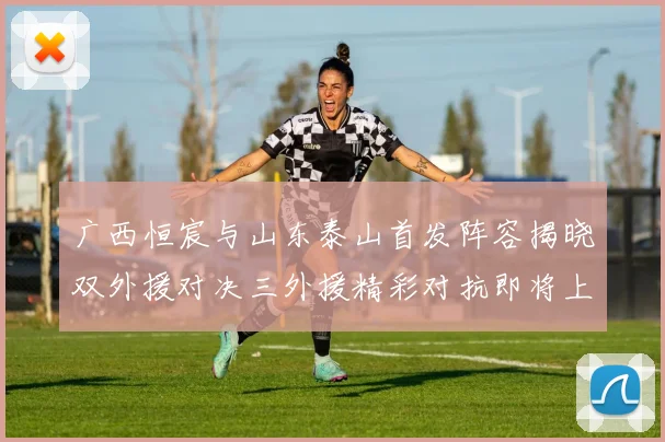 广西恒宸与山东泰山首发阵容揭晓双外援对决三外援精彩对抗即将上演
